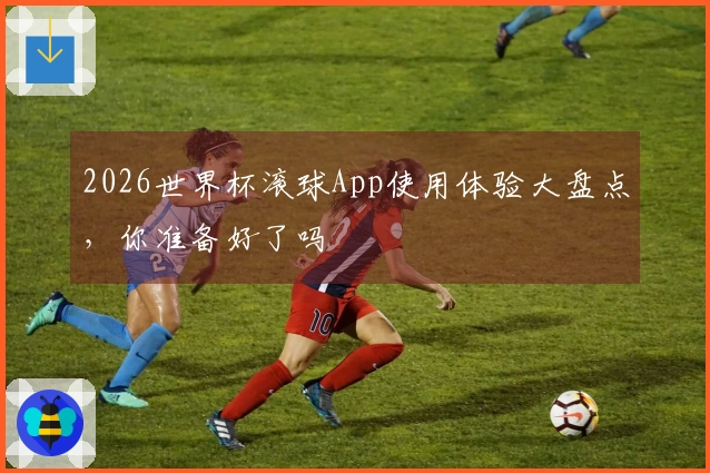 2026世界杯滚球App使用体验大盘点，你准备好了吗