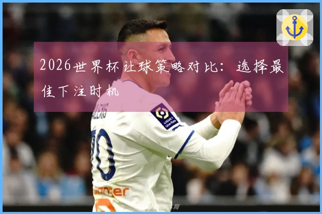 2026世界杯让球策略对比：选择最佳下注时机